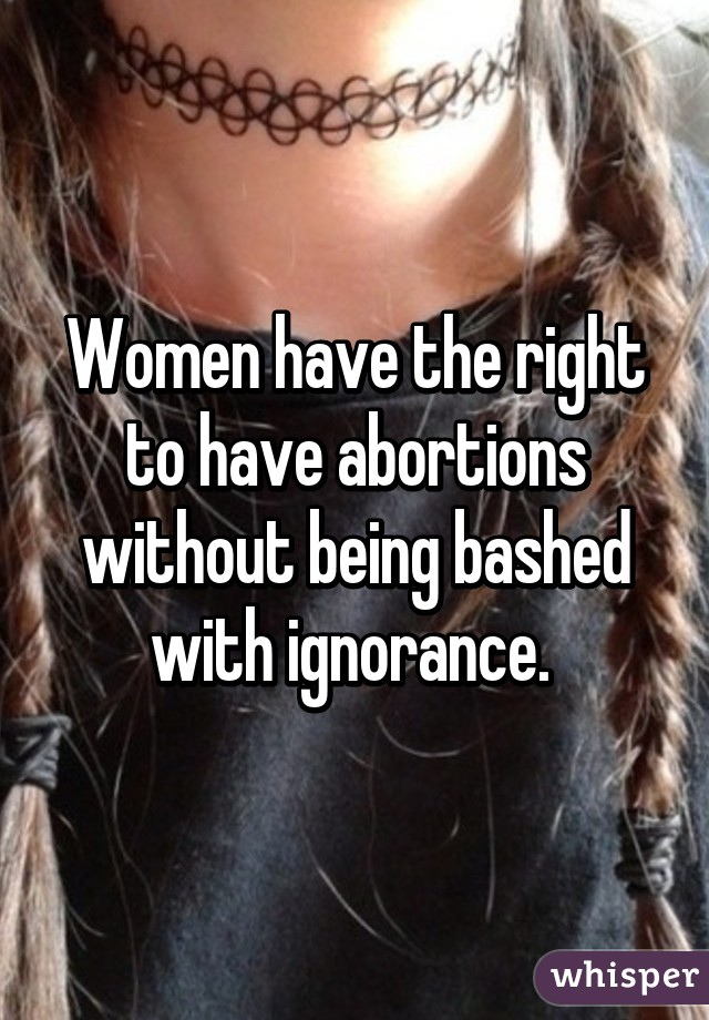 Women have the right to have abortions without being bashed with ignorance. 