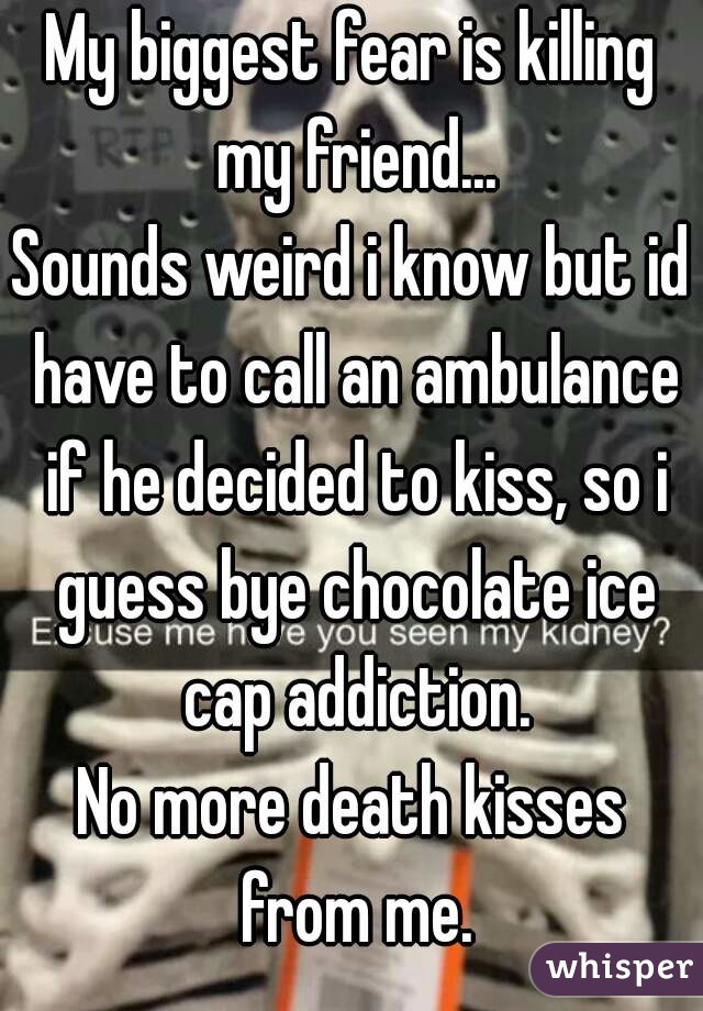 My biggest fear is killing my friend...
Sounds weird i know but id have to call an ambulance if he decided to kiss, so i guess bye chocolate ice cap addiction.
No more death kisses from me.