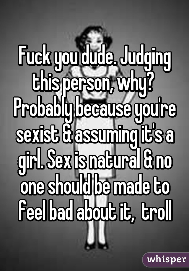 Fuck you dude. Judging this person, why?  Probably because you're sexist & assuming it's a girl. Sex is natural & no one should be made to feel bad about it,  troll