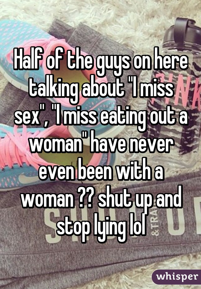 Half of the guys on here talking about "I miss sex", "I miss eating out a woman" have never even been with a woman 😂😂 shut up and stop lying lol