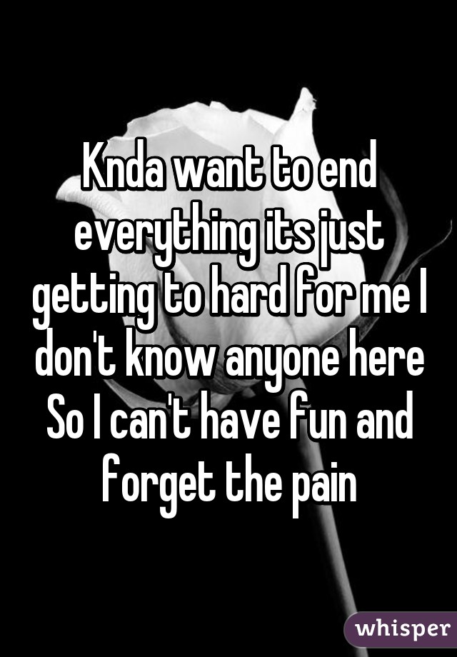 Knda want to end everything its just getting to hard for me I don't know anyone here So I can't have fun and forget the pain