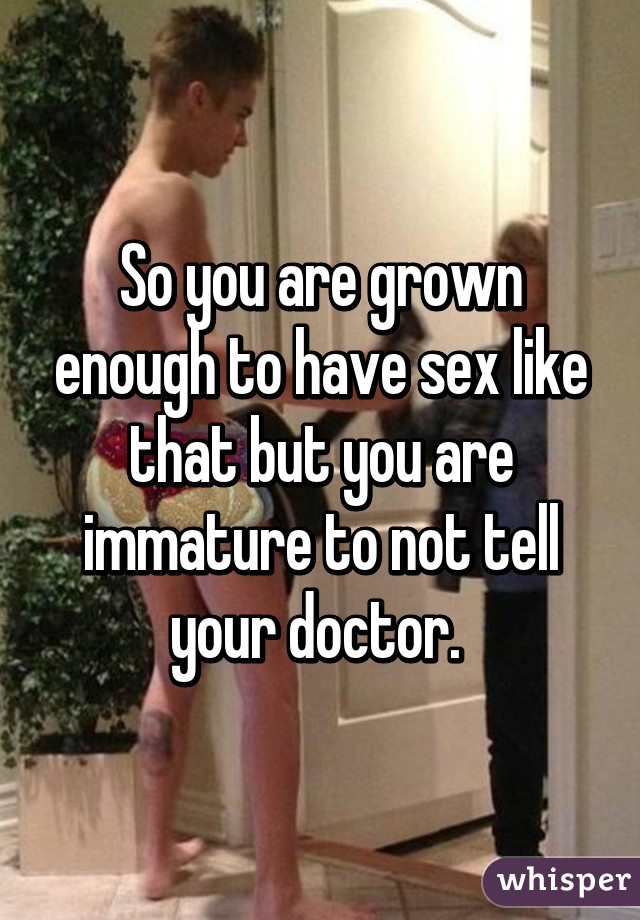 So you are grown enough to have sex like that but you are immature to not tell your doctor. 