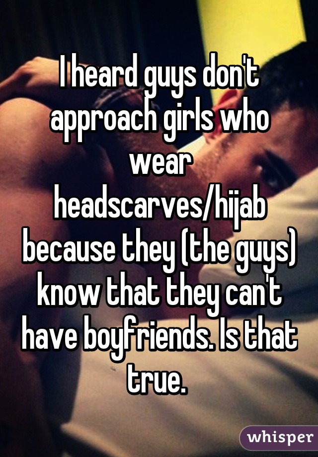 I heard guys don't approach girls who wear headscarves/hijab because they (the guys) know that they can't have boyfriends. Is that true. 