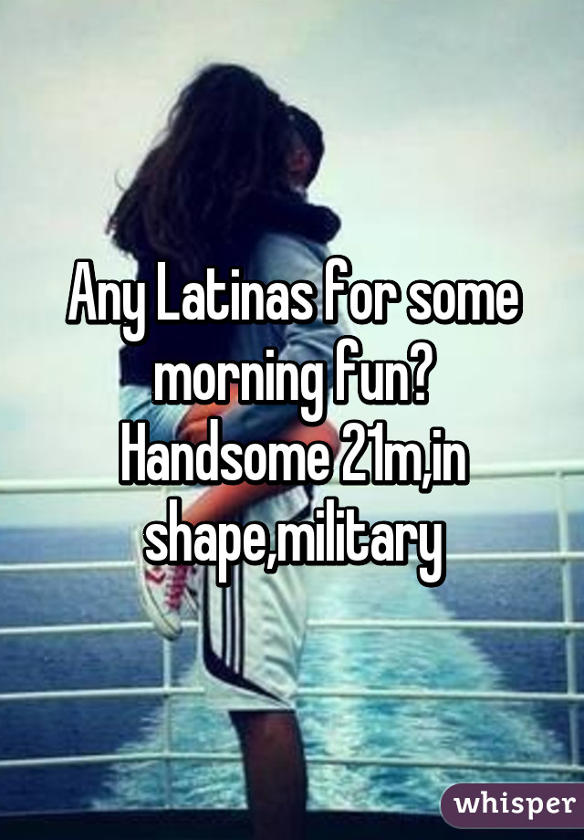 Any Latinas for some morning fun?
Handsome 21m,in shape,military