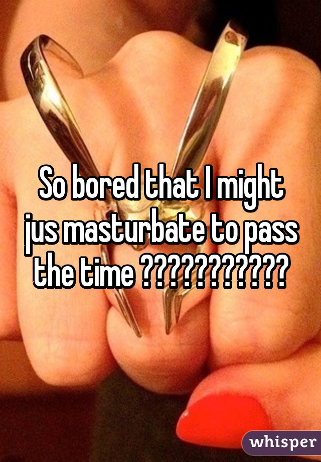 So bored that I might jus masturbate to pass the time 😂😂😂😂😢😢😢😟😟😒😒