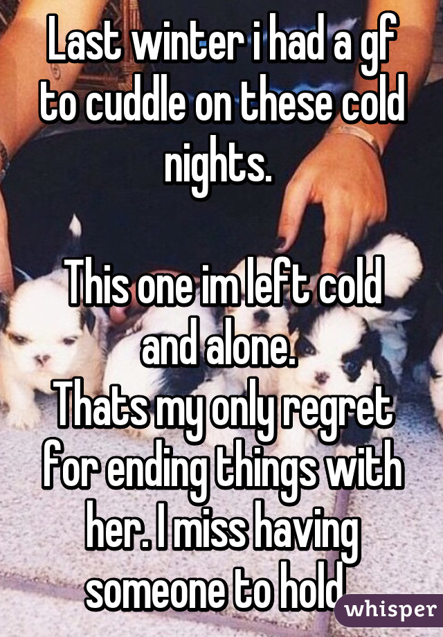 Last winter i had a gf to cuddle on these cold nights. 

This one im left cold and alone. 
Thats my only regret for ending things with her. I miss having someone to hold. 