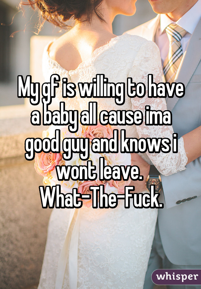 My gf is willing to have a baby all cause ima good guy and knows i wont leave. 
What-The-Fuck.