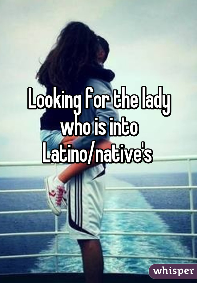 Looking for the lady who is into Latino/native's 
