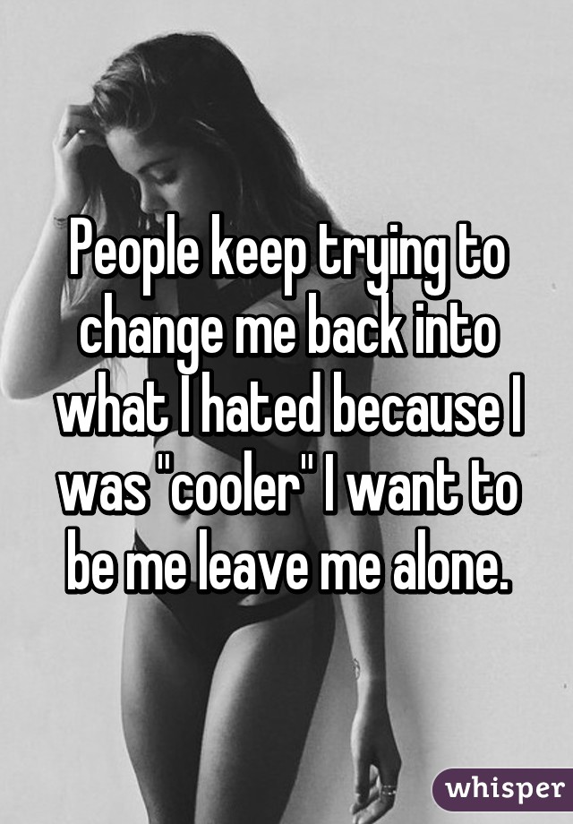 People keep trying to change me back into what I hated because I was "cooler" I want to be me leave me alone.