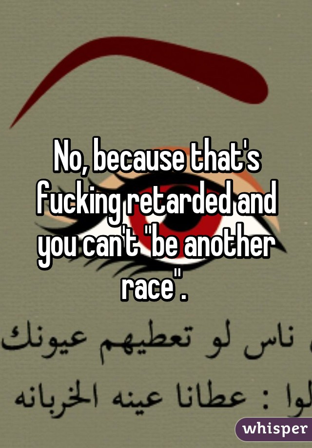 No, because that's fucking retarded and you can't "be another race". 