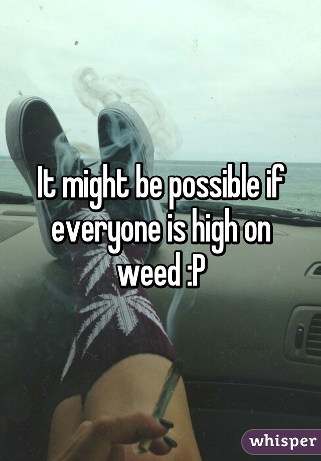 It might be possible if everyone is high on weed :P