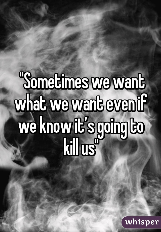  "Sometimes we want what we want even if we know it’s going to kill us"