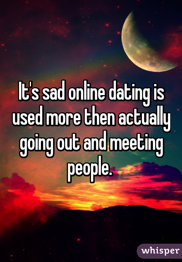 It's sad online dating is used more then actually going out and meeting people. 