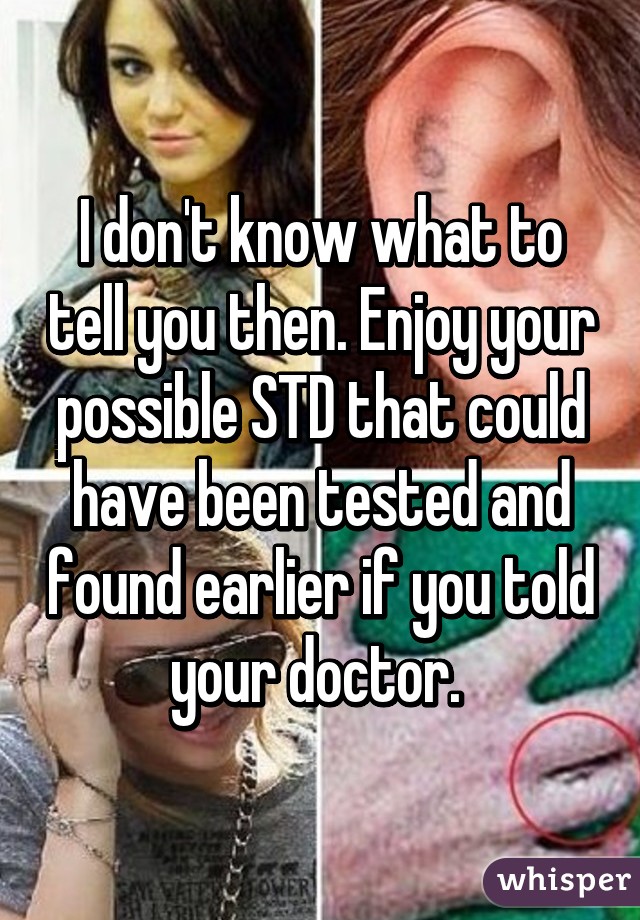 I don't know what to tell you then. Enjoy your possible STD that could have been tested and found earlier if you told your doctor. 