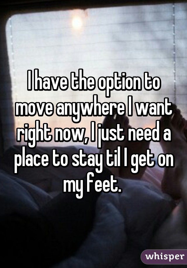 I have the option to move anywhere I want right now, I just need a place to stay til I get on my feet. 