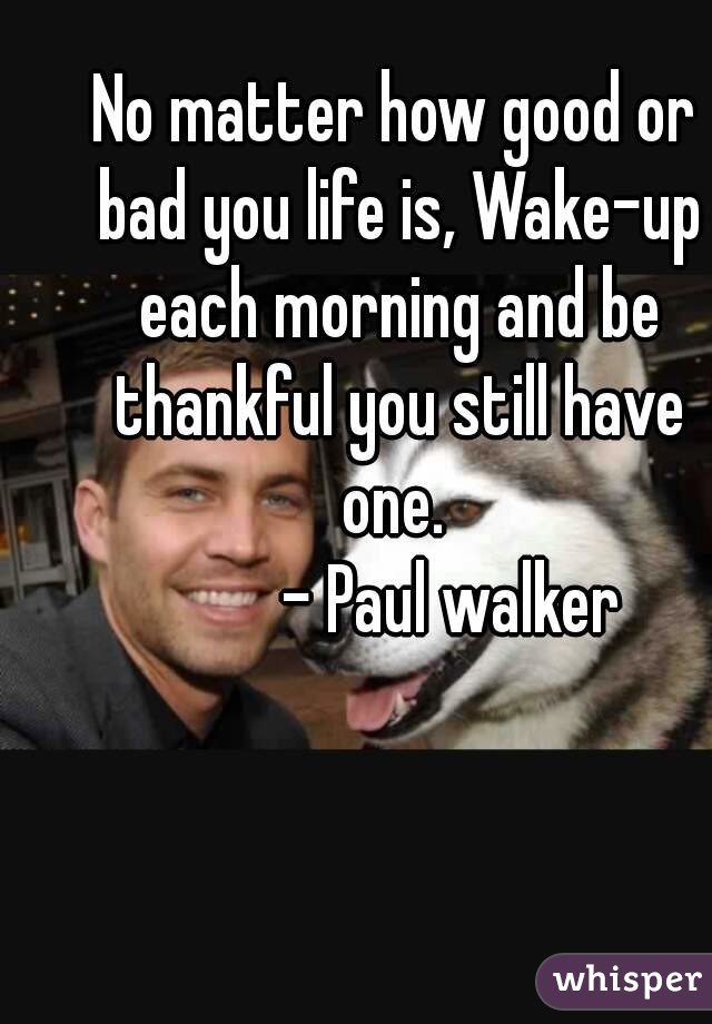 No matter how good or bad you life is, Wake-up each morning and be thankful you still have one. 
        - Paul walker