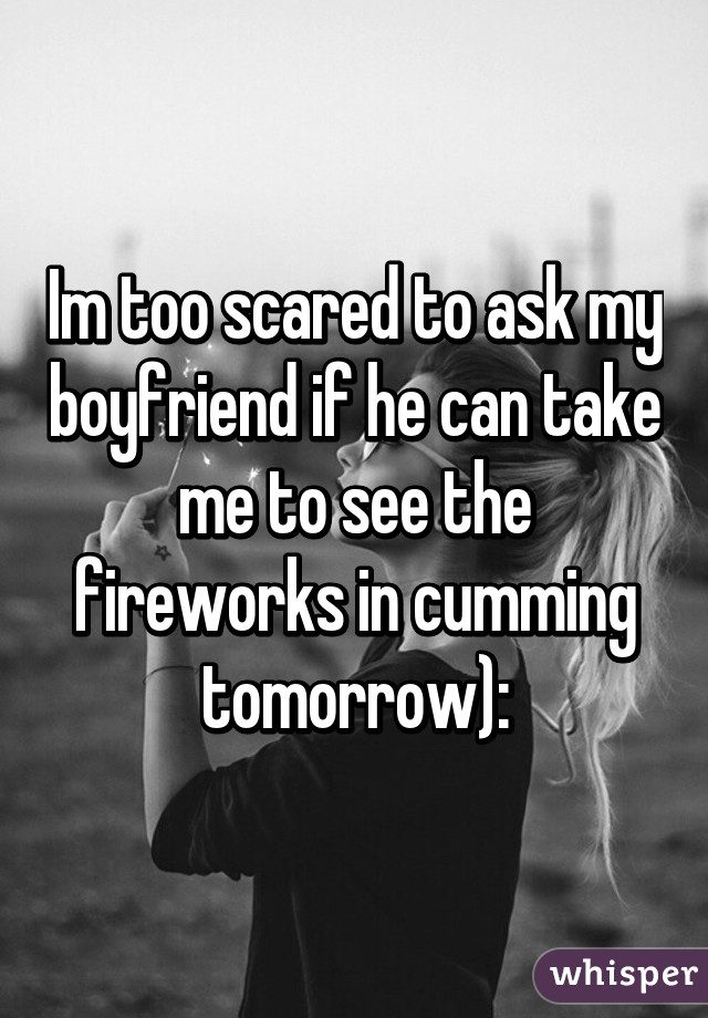 Im too scared to ask my boyfriend if he can take me to see the fireworks in cumming tomorrow):