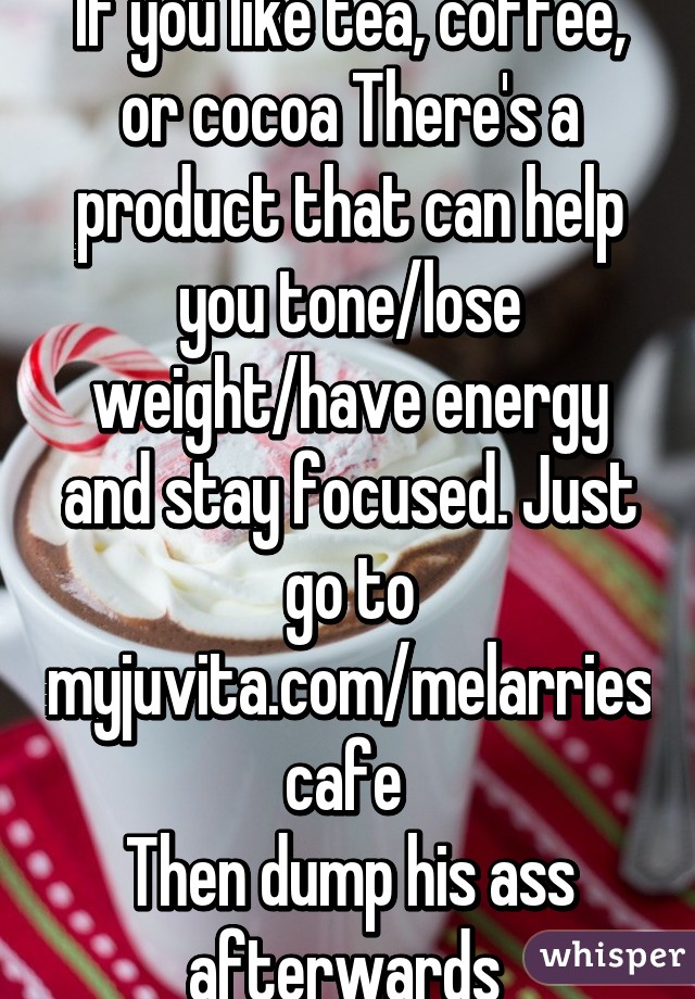 If you like tea, coffee, or cocoa There's a product that can help you tone/lose weight/have energy and stay focused. Just go to myjuvita.com/melarriescafe 
Then dump his ass afterwards 