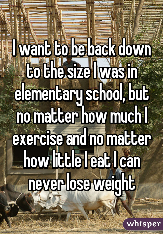I want to be back down to the size I was in elementary school, but no matter how much I exercise and no matter how little I eat I can never lose weight
