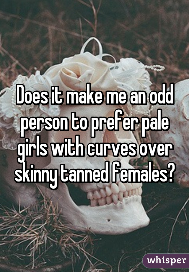 Does it make me an odd person to prefer pale girls with curves over skinny tanned females?