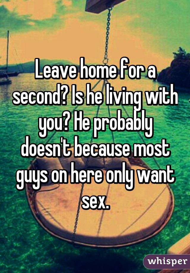 Leave home for a second? Is he living with you? He probably doesn't because most guys on here only want sex.