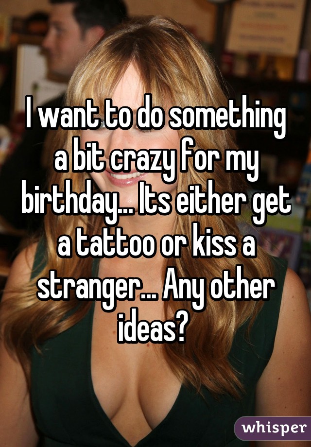 I want to do something a bit crazy for my birthday... Its either get a tattoo or kiss a stranger... Any other ideas? 