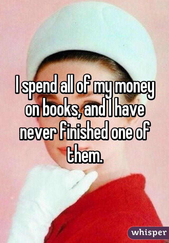 I spend all of my money on books, and I have never finished one of them.