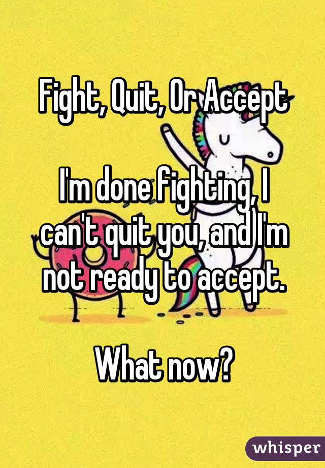 Fight, Quit, Or Accept

I'm done fighting, I can't quit you, and I'm not ready to accept.

What now?