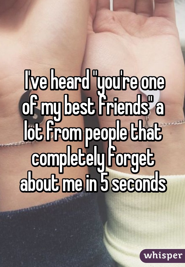  I've heard "you're one of my best friends" a lot from people that completely forget about me in 5 seconds