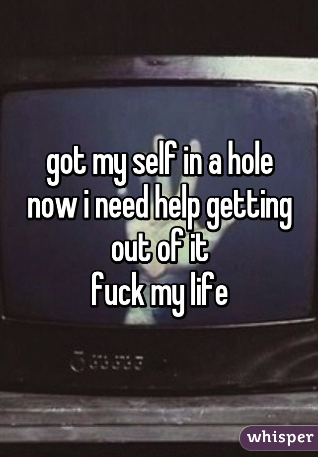 got my self in a hole now i need help getting out of it
 fuck my life 