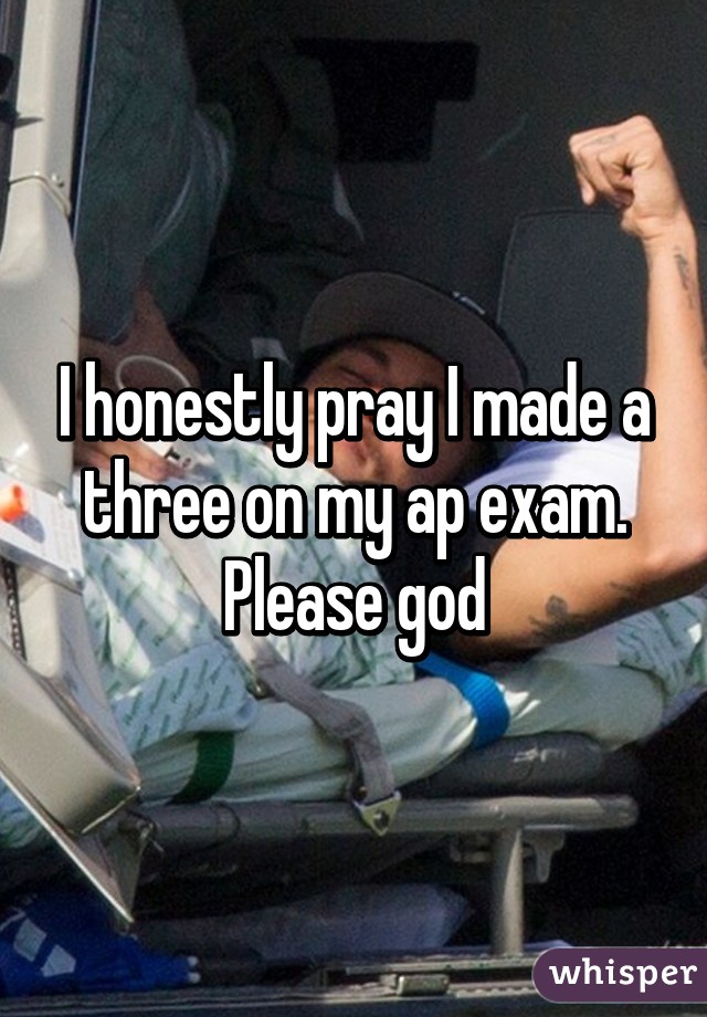 I honestly pray I made a three on my ap exam. Please god