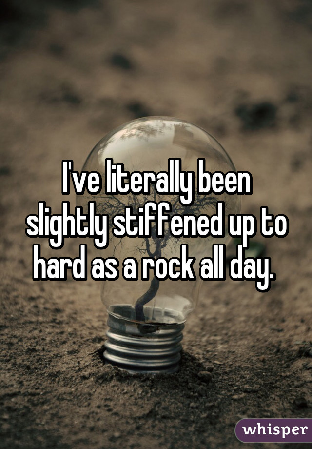 I've literally been slightly stiffened up to hard as a rock all day. 