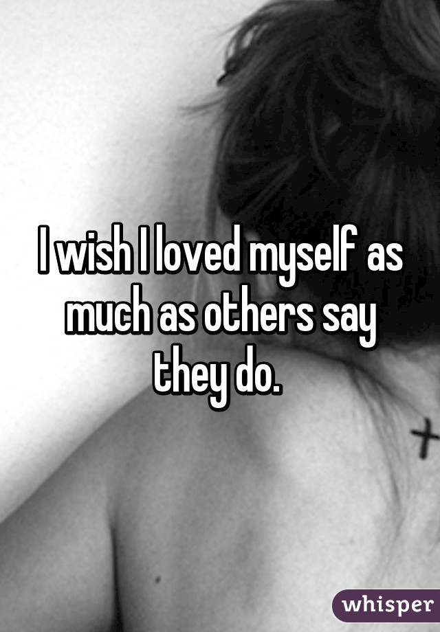 I wish I loved myself as much as others say they do. 