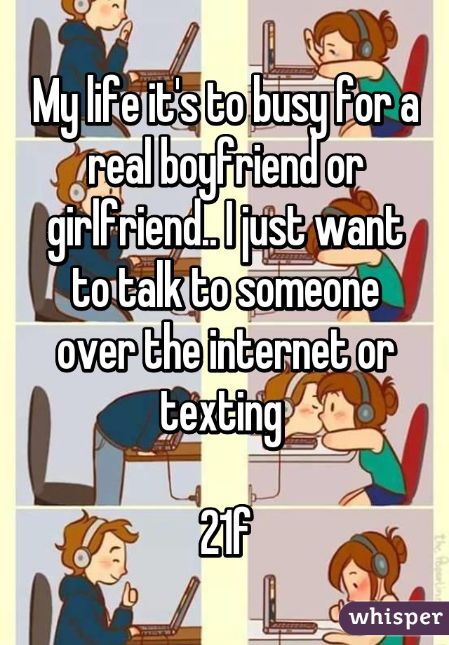 My life it's to busy for a real boyfriend or girlfriend.. I just want to talk to someone over the internet or texting 

21f