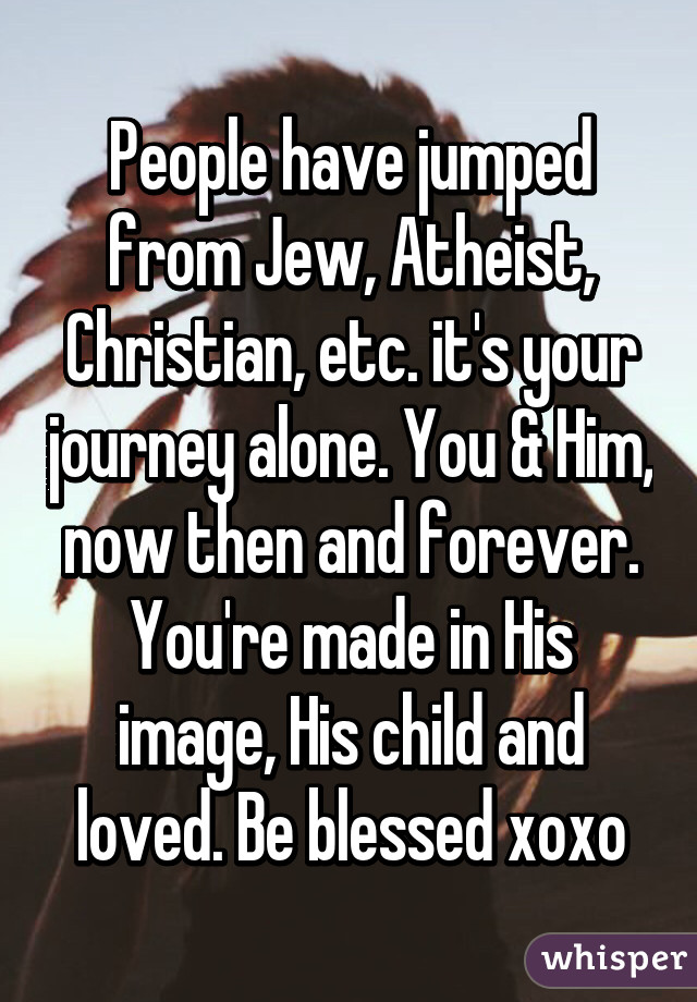 People have jumped from Jew, Atheist, Christian, etc. it's your journey alone. You & Him, now then and forever. You're made in His image, His child and loved. Be blessed xoxo