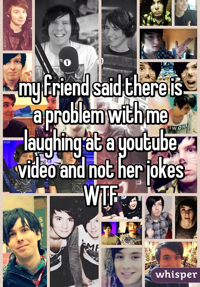 my friend said there is a problem with me laughing at a youtube video and not her jokes
WTF