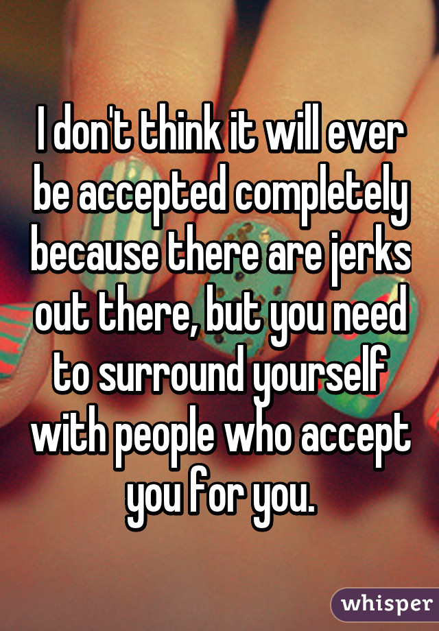 I don't think it will ever be accepted completely because there are jerks out there, but you need to surround yourself with people who accept you for you.