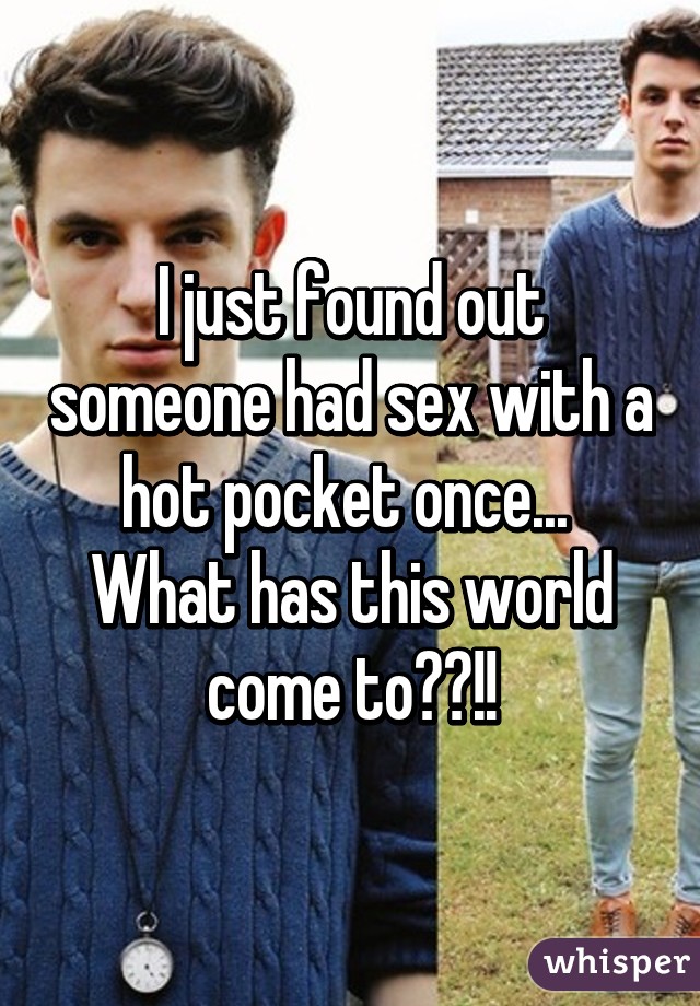 I just found out someone had sex with a hot pocket once... 
What has this world come to??!!