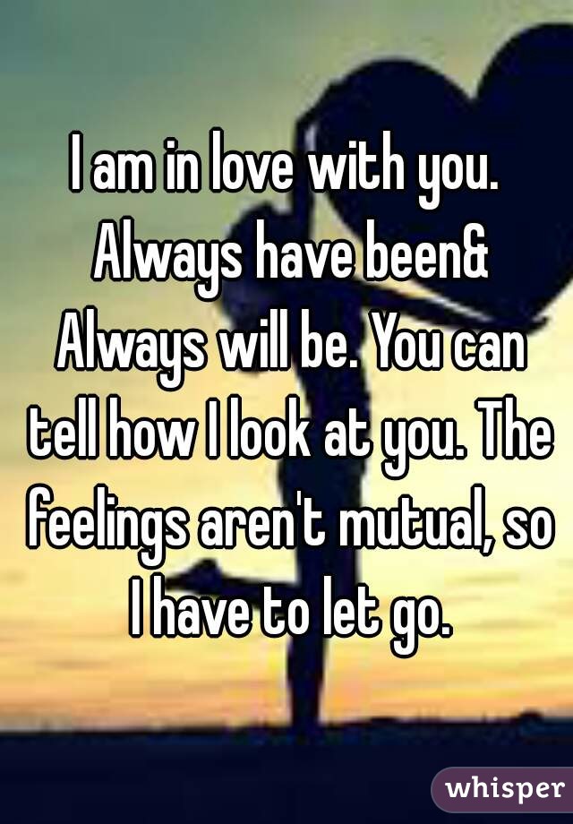 I am in love with you. Always have been& Always will be. You can tell how I look at you. The feelings aren't mutual, so I have to let go.