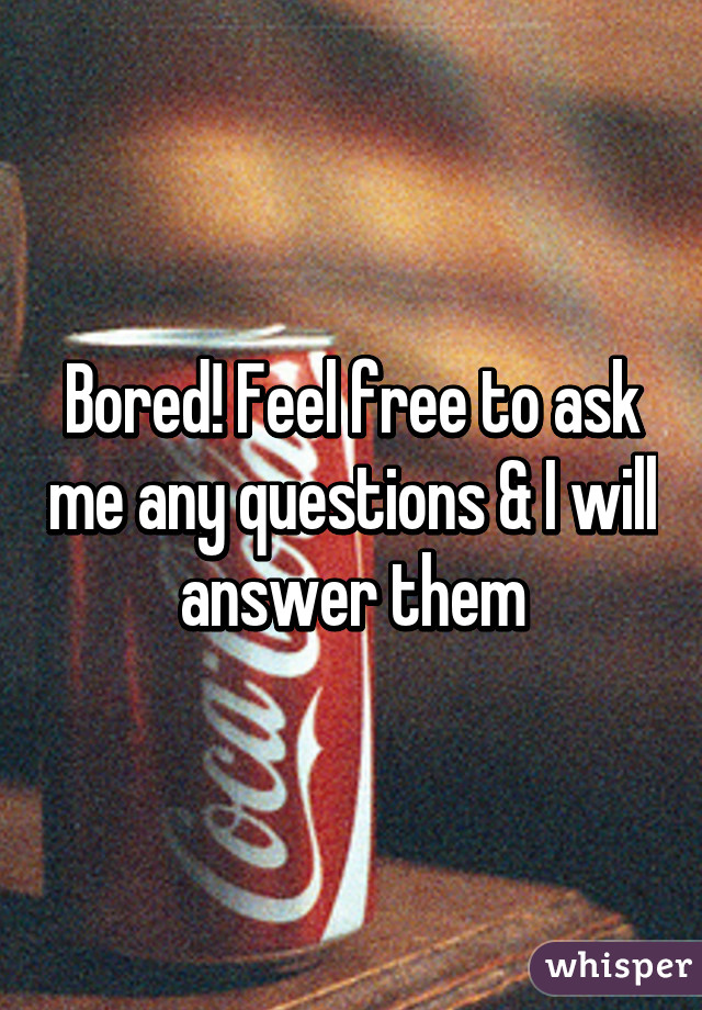 Bored! Feel free to ask me any questions & I will answer them