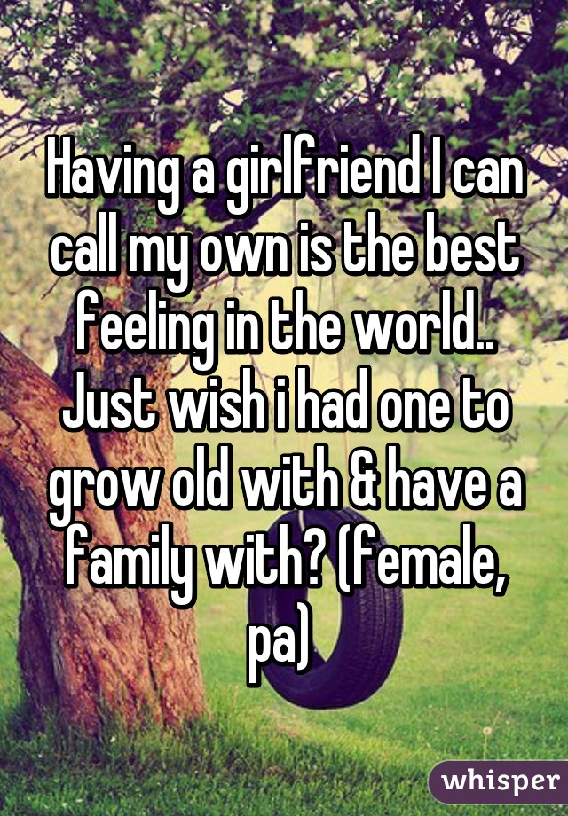 Having a girlfriend I can call my own is the best feeling in the world.. Just wish i had one to grow old with & have a family with😔 (female, pa) 