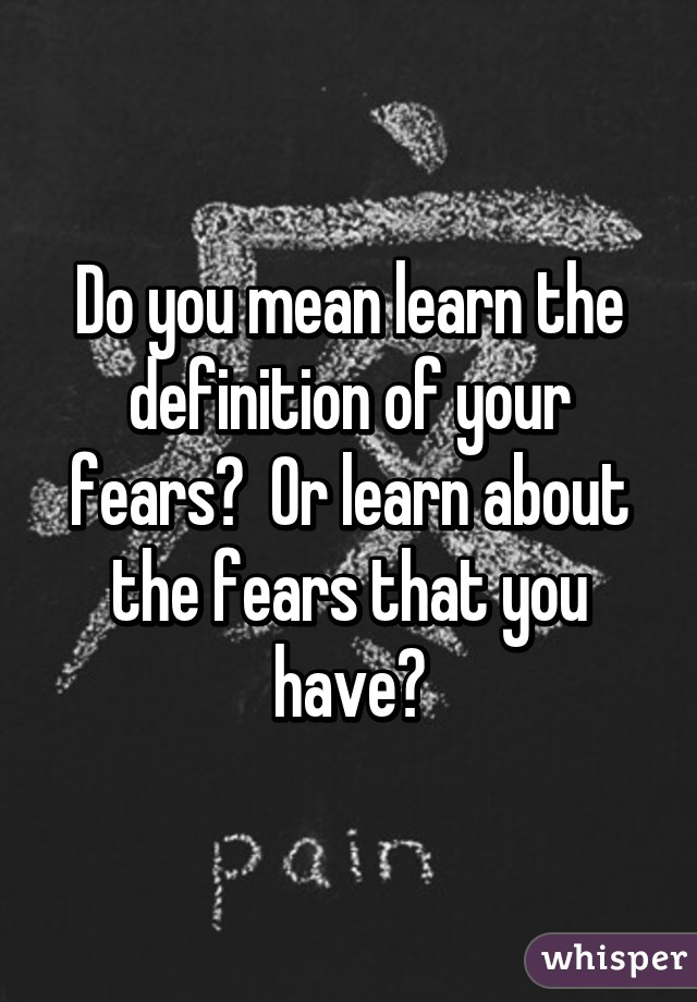 Do you mean learn the definition of your fears?  Or learn about the fears that you have?