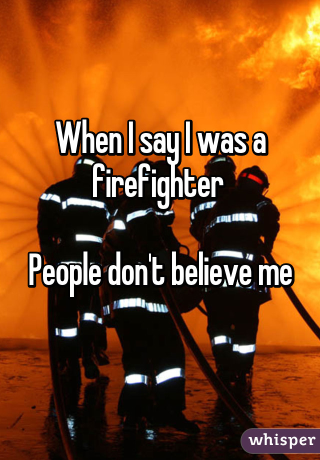 When I say I was a firefighter 

People don't believe me 