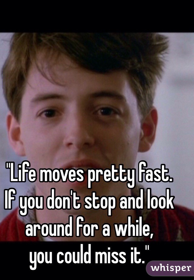 "Life moves pretty fast. 
If you don't stop and look around for a while, 
you could miss it."