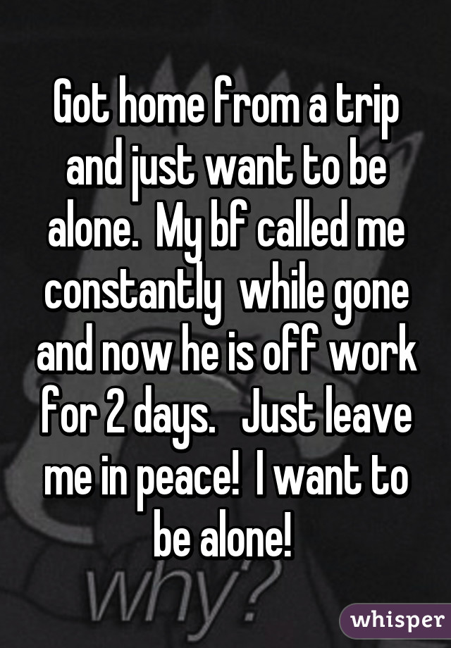 Got home from a trip and just want to be alone.  My bf called me constantly  while gone and now he is off work for 2 days.   Just leave me in peace!  I want to be alone! 