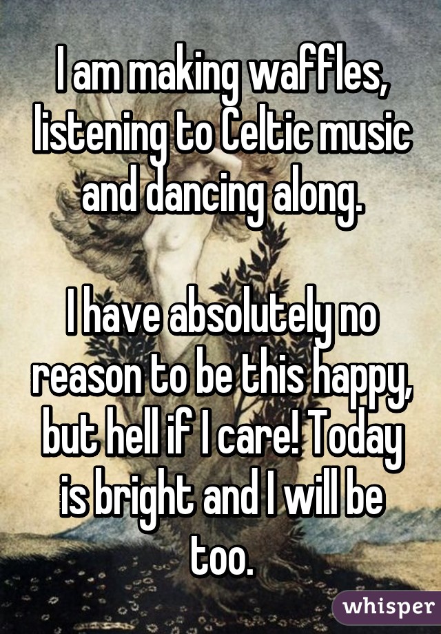 I am making waffles, listening to Celtic music and dancing along.

I have absolutely no reason to be this happy, but hell if I care! Today is bright and I will be too.