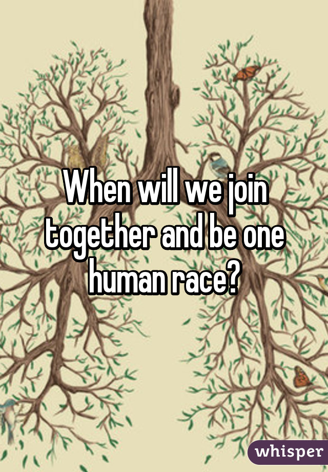 When will we join together and be one human race?