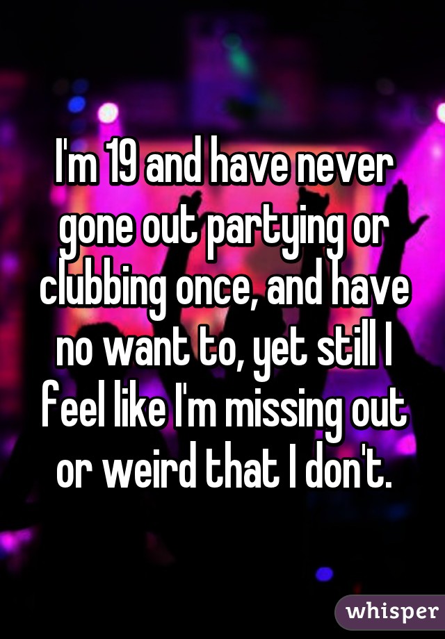 I'm 19 and have never gone out partying or clubbing once, and have no want to, yet still I feel like I'm missing out or weird that I don't.