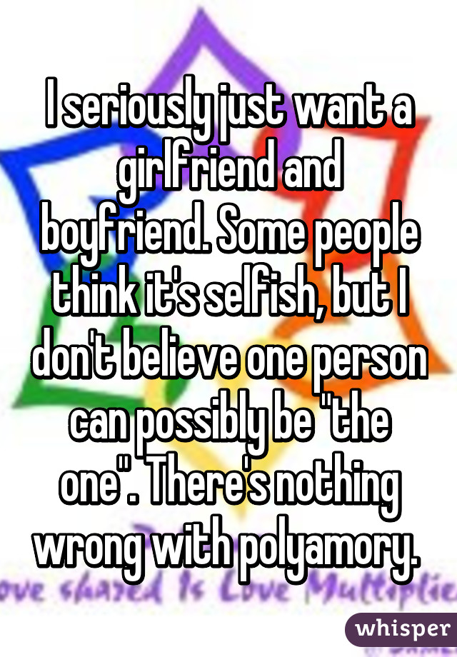 I seriously just want a girlfriend and boyfriend. Some people think it's selfish, but I don't believe one person can possibly be "the one". There's nothing wrong with polyamory. 