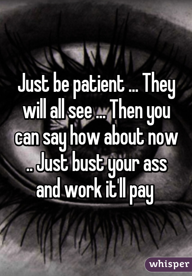 Just be patient ... They will all see ... Then you can say how about now .. Just bust your ass and work it'll pay 